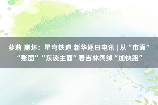 萝莉 崩坏：星穹铁道 新华逐日电讯 | 从“市面”“账面”“东谈主面”看吉林阔绰“加快跑”