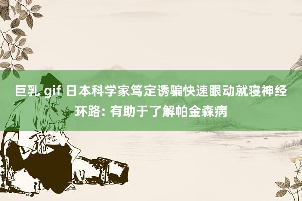 巨乳 gif 日本科学家笃定诱骗快速眼动就寝神经环路: 有助于了解帕金森病