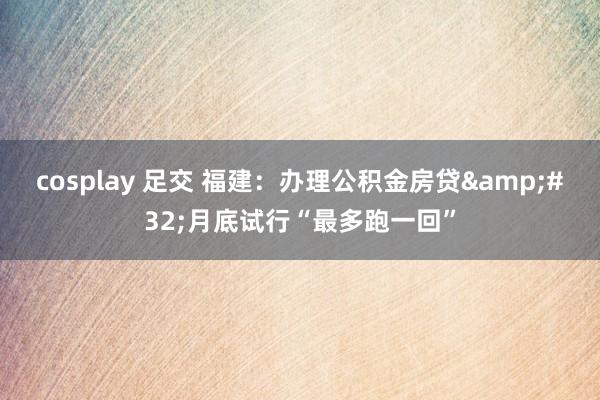 cosplay 足交 福建：办理公积金房贷&#32;月底试行“最多跑一回”