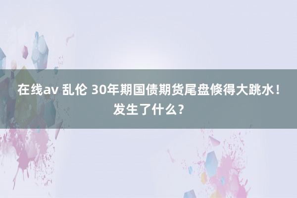 在线av 乱伦 30年期国债期货尾盘倏得大跳水！发生了什么？