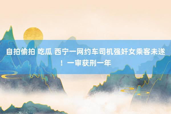 自拍偷拍 吃瓜 西宁一网约车司机强奸女乘客未遂！一审获刑一年