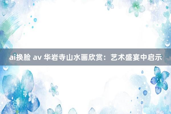 ai换脸 av 华岩寺山水画欣赏：艺术盛宴中启示