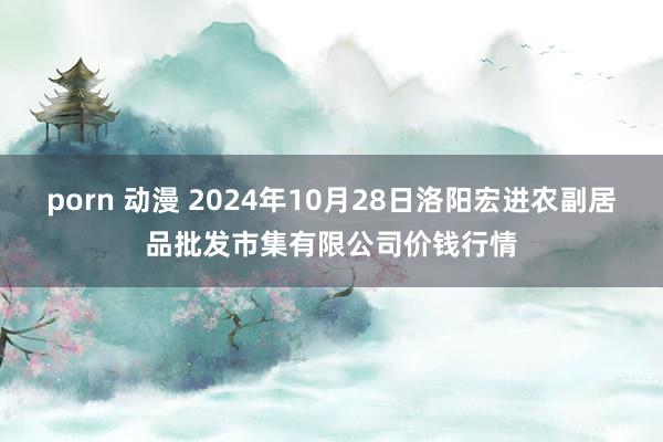 porn 动漫 2024年10月28日洛阳宏进农副居品批发市集有限公司价钱行情