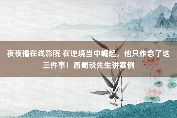 夜夜撸在线影院 在逆境当中崛起，他只作念了这三件事！西蜀谈先生讲案例