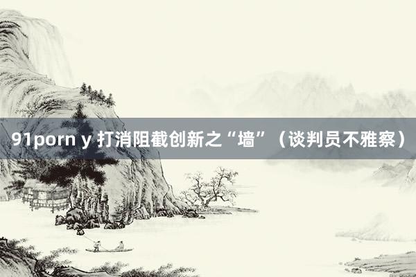 91porn y 打消阻截创新之“墙”（谈判员不雅察）