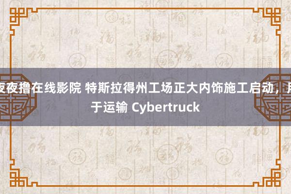 夜夜撸在线影院 特斯拉得州工场正大内饰施工启动，用于运输 Cybertruck
