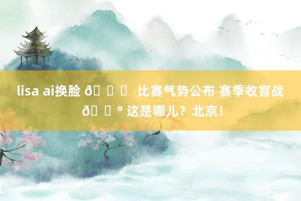 lisa ai换脸 💚 比赛气势公布 赛季收官战 🔰 这是哪儿？北京！