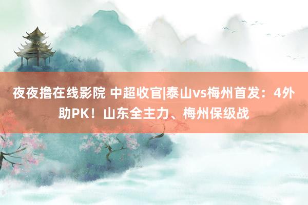 夜夜撸在线影院 中超收官|泰山vs梅州首发：4外助PK！山东全主力、梅州保级战