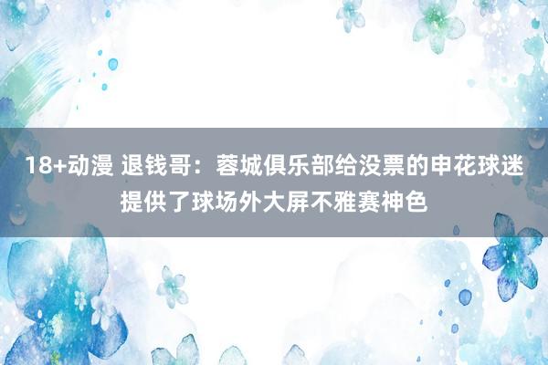18+动漫 退钱哥：蓉城俱乐部给没票的申花球迷提供了球场外大屏不雅赛神色