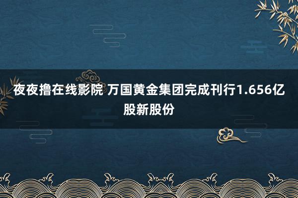 夜夜撸在线影院 万国黄金集团完成刊行1.656亿股新股份
