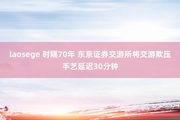 laosege 时隔70年 东京证券交游所将交游欺压手艺延迟30分钟