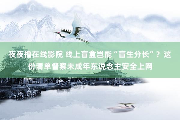 夜夜撸在线影院 线上盲盒岂能“盲生分长”？这份清单督察未成年东说念主安全上网