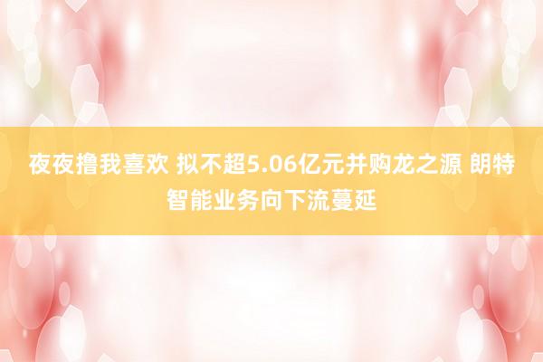 夜夜撸我喜欢 拟不超5.06亿元并购龙之源 朗特智能业务向下流蔓延