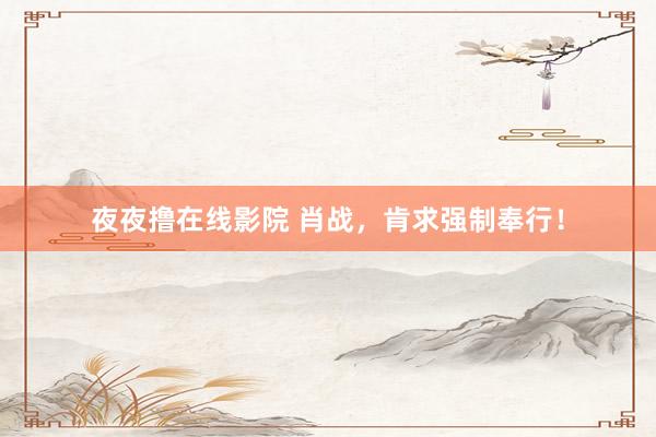 夜夜撸在线影院 肖战，肯求强制奉行！