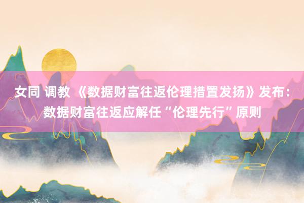 女同 调教 《数据财富往返伦理措置发扬》发布：数据财富往返应解任“伦理先行”原则