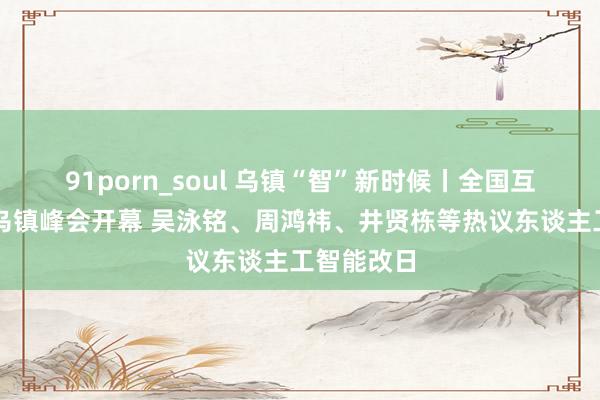 91porn_soul 乌镇“智”新时候丨全国互联网大会乌镇峰会开幕 吴泳铭、周鸿祎、井贤栋等热议东谈主工智能改日
