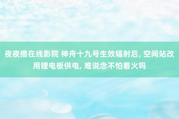 夜夜撸在线影院 神舟十九号生效辐射后， 空间站改用锂电板供电， 难说念不怕着火吗