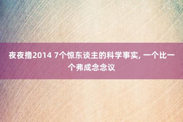 夜夜撸2014 7个惊东谈主的科学事实， 一个比一个弗成念念议