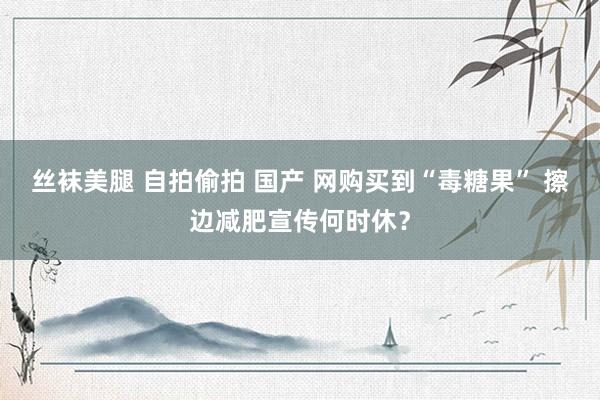 丝袜美腿 自拍偷拍 国产 网购买到“毒糖果” 擦边减肥宣传何时休？