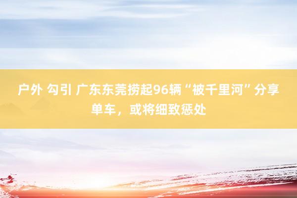 户外 勾引 广东东莞捞起96辆“被千里河”分享单车，或将细致惩处