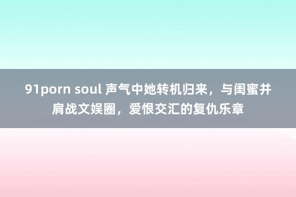 91porn soul 声气中她转机归来，与闺蜜并肩战文娱圈，爱恨交汇的复仇乐章