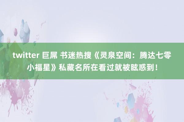 twitter 巨屌 书迷热搜《灵泉空间：腾达七零小福星》私藏名所在看过就被眩惑到！
