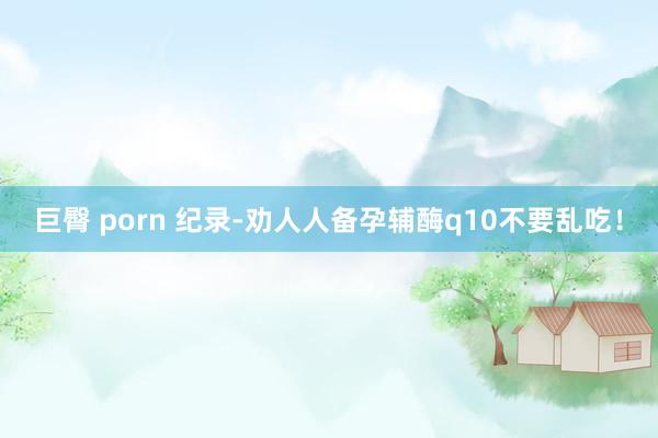 巨臀 porn 纪录-劝人人备孕辅酶q10不要乱吃!