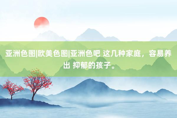 亚洲色图|欧美色图|亚洲色吧 这几种家庭，容易养出 抑郁的孩子。