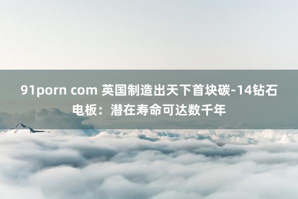 91porn com 英国制造出天下首块碳-14钻石电板：潜在寿命可达数千年