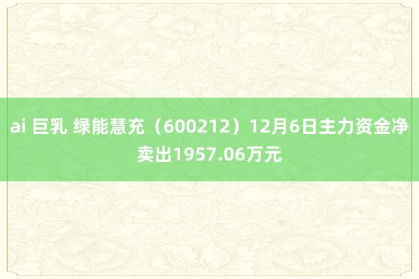 ai 巨乳 绿能慧充（600212）12月6日主力资金净卖出1957.06万元