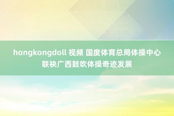 hongkongdoll 视频 国度体育总局体操中心联袂广西鼓吹体操奇迹发展