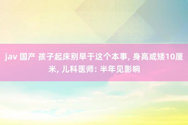 jav 国产 孩子起床别早于这个本事， 身高或矮10厘米， 儿科医师: 半年见影响