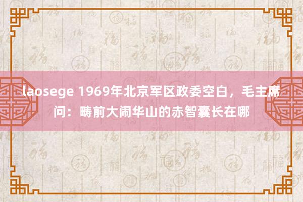 laosege 1969年北京军区政委空白，毛主席问：畴前大闹华山的赤智囊长在哪