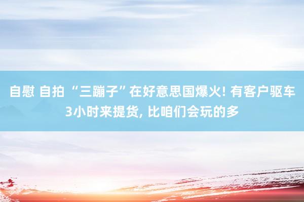 自慰 自拍 “三蹦子”在好意思国爆火! 有客户驱车3小时来提货， 比咱们会玩的多