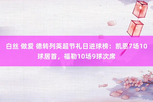 白丝 做爱 德转列英超节礼日进球榜：凯恩7场10球居首，福勒10场9球次席