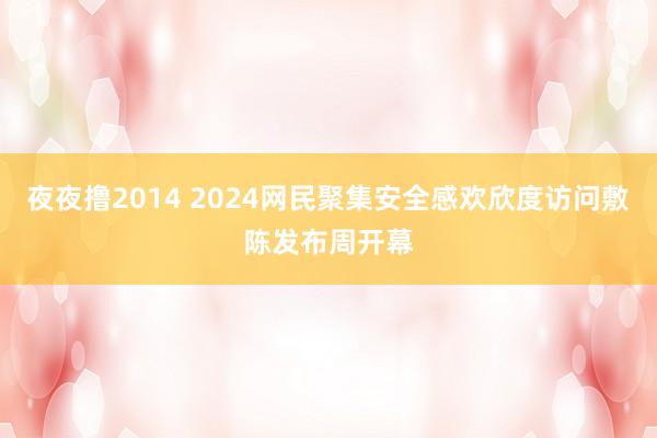 夜夜撸2014 2024网民聚集安全感欢欣度访问敷陈发布周开幕