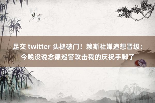 足交 twitter 头槌破门！赖斯社媒追想晋级：今晚没说念德巡警攻击我的庆祝手脚了