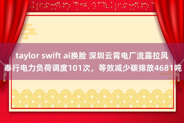 taylor swift ai换脸 深圳云霄电厂流露拉风 奉行电力负荷调度101次，等效减少碳排放4681吨