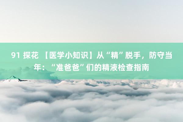 91 探花 【医学小知识】从“精”脱手，防守当年：“准爸爸”们的精液检查指南