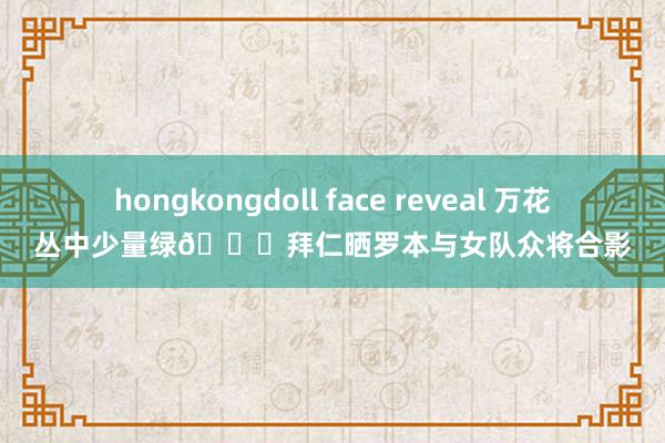 hongkongdoll face reveal 万花丛中少量绿😂拜仁晒罗本与女队众将合影