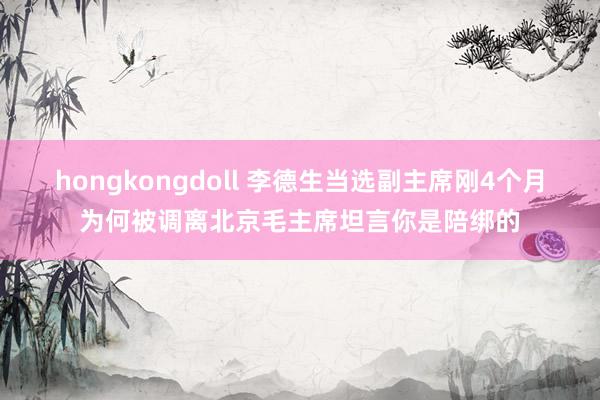 hongkongdoll 李德生当选副主席刚4个月为何被调离北京毛主席坦言你是陪绑的