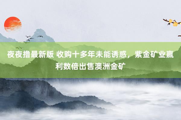 夜夜撸最新版 收购十多年未能诱惑，紫金矿业赢利数倍出售澳洲金矿