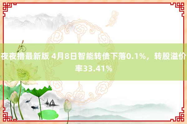 夜夜撸最新版 4月8日智能转债下落0.1%，转股溢价率33.41%