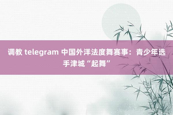 调教 telegram 中国外洋法度舞赛事：青少年选手津城“起舞”
