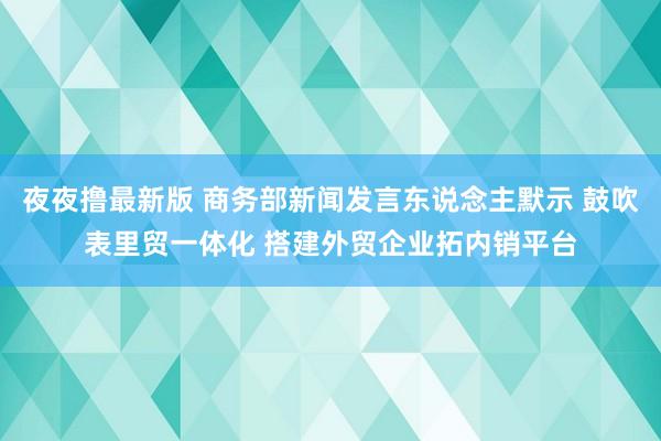 夜夜撸最新版 商务部新闻发言东说念主默示 鼓吹表里贸一体化 搭建外贸企业拓内销平台