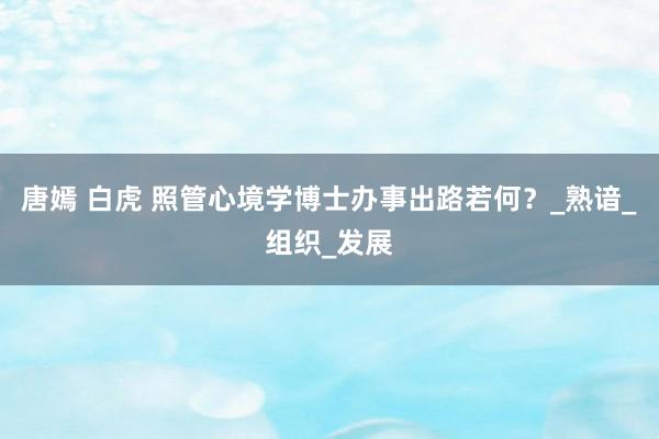 唐嫣 白虎 照管心境学博士办事出路若何？_熟谙_组织_发展