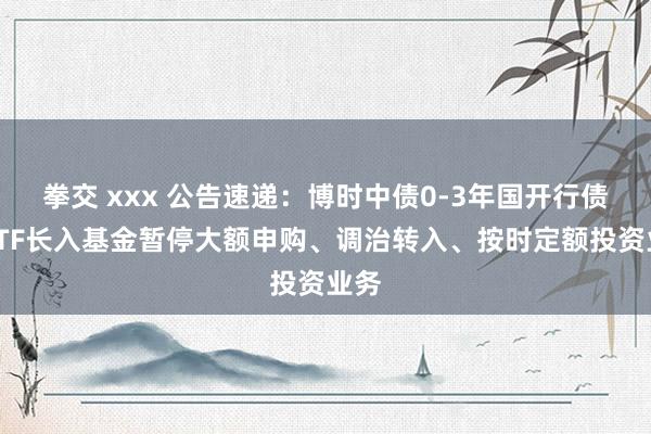 拳交 xxx 公告速递：博时中债0-3年国开行债券ETF长入基金暂停大额申购、调治转入、按时定额投资业务