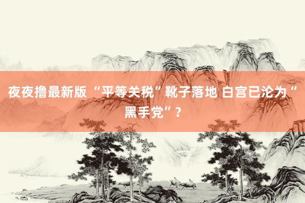 夜夜撸最新版 “平等关税”靴子落地 白宫已沦为“黑手党”？