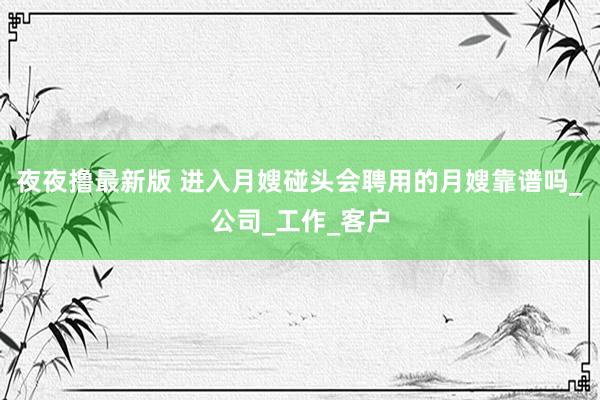 夜夜撸最新版 进入月嫂碰头会聘用的月嫂靠谱吗_公司_工作_客户