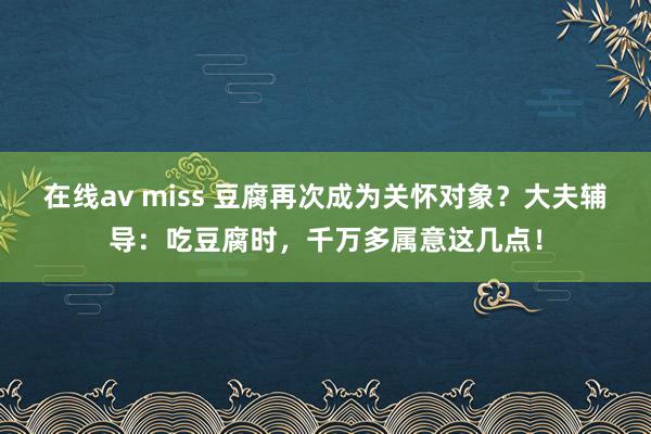 在线av miss 豆腐再次成为关怀对象？大夫辅导：吃豆腐时，千万多属意这几点！